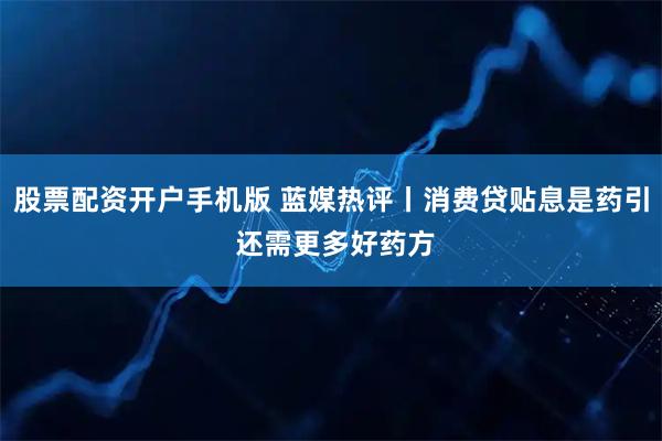 股票配资开户手机版 蓝媒热评丨消费贷贴息是药引 还需更多好药方