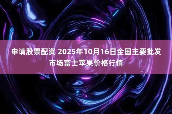 申请股票配资 2025年10月16日全国主要批发市场富士苹果价格行情