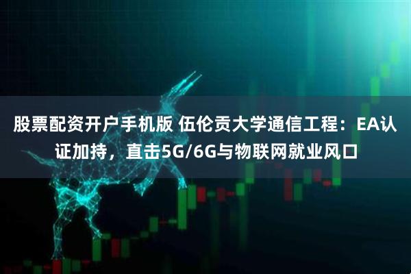 股票配资开户手机版 伍伦贡大学通信工程：EA认证加持，直击5G/6G与物联网就业风口