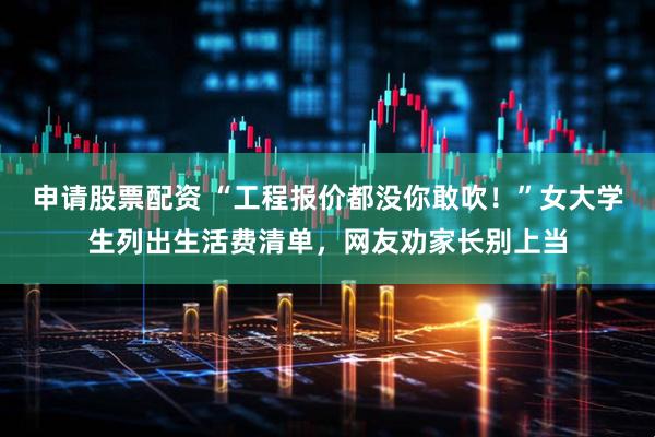 申请股票配资 “工程报价都没你敢吹！”女大学生列出生活费清单，网友劝家长别上当