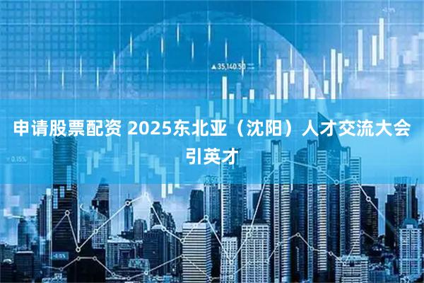 申请股票配资 2025东北亚（沈阳）人才交流大会引英才
