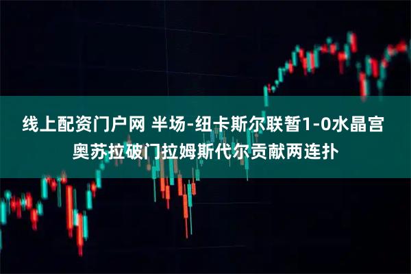 线上配资门户网 半场-纽卡斯尔联暂1-0水晶宫 奥苏拉破门拉姆斯代尔贡献两连扑