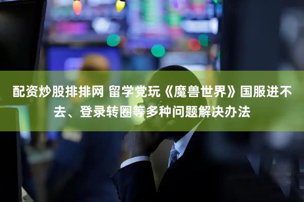 配资炒股排排网 留学党玩《魔兽世界》国服进不去、登录转圈等多种问题解决办法