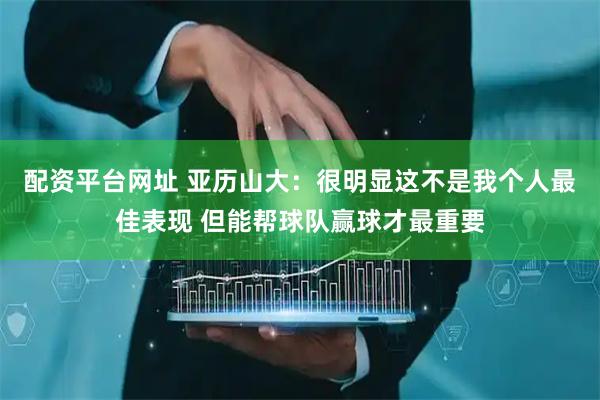 配资平台网址 亚历山大：很明显这不是我个人最佳表现 但能帮球队赢球才最重要