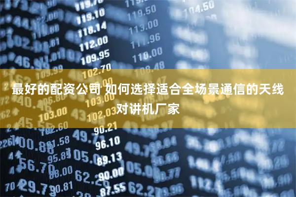 最好的配资公司 如何选择适合全场景通信的天线对讲机厂家