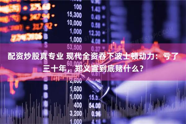 配资炒股真专业 现代全资吞下波士顿动力:亏了三十年,郑义宣到底赌什么?